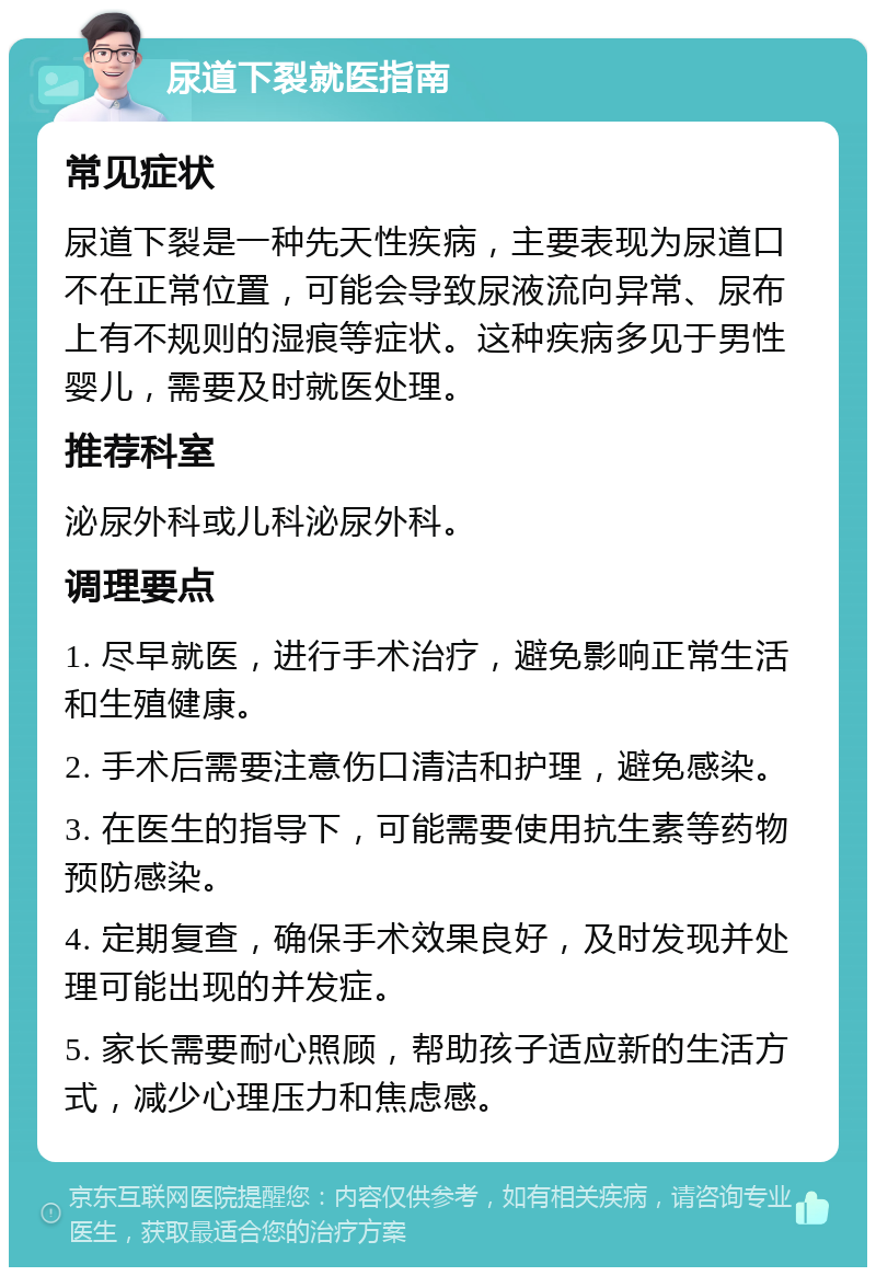 尿道下裂就医指南 常见症状 尿道下裂是一种先天性疾病，主要表现为尿道口不在正常位置，可能会导致尿液流向异常、尿布上有不规则的湿痕等症状。这种疾病多见于男性婴儿，需要及时就医处理。 推荐科室 泌尿外科或儿科泌尿外科。 调理要点 1. 尽早就医，进行手术治疗，避免影响正常生活和生殖健康。 2. 手术后需要注意伤口清洁和护理，避免感染。 3. 在医生的指导下，可能需要使用抗生素等药物预防感染。 4. 定期复查，确保手术效果良好，及时发现并处理可能出现的并发症。 5. 家长需要耐心照顾，帮助孩子适应新的生活方式，减少心理压力和焦虑感。