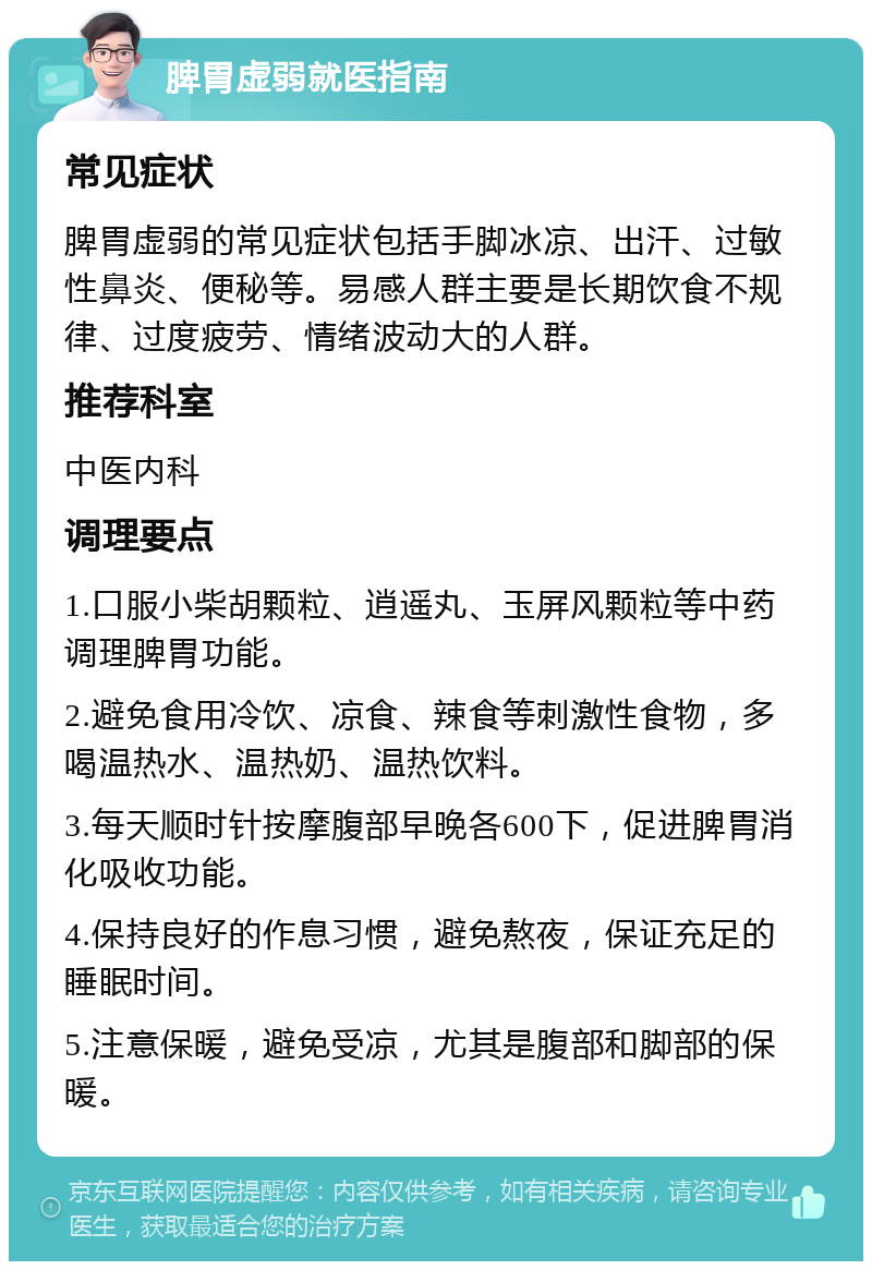 脾胃虚弱就医指南 常见症状 脾胃虚弱的常见症状包括手脚冰凉、出汗、过敏性鼻炎、便秘等。易感人群主要是长期饮食不规律、过度疲劳、情绪波动大的人群。 推荐科室 中医内科 调理要点 1.口服小柴胡颗粒、逍遥丸、玉屏风颗粒等中药调理脾胃功能。 2.避免食用冷饮、凉食、辣食等刺激性食物，多喝温热水、温热奶、温热饮料。 3.每天顺时针按摩腹部早晚各600下，促进脾胃消化吸收功能。 4.保持良好的作息习惯，避免熬夜，保证充足的睡眠时间。 5.注意保暖，避免受凉，尤其是腹部和脚部的保暖。