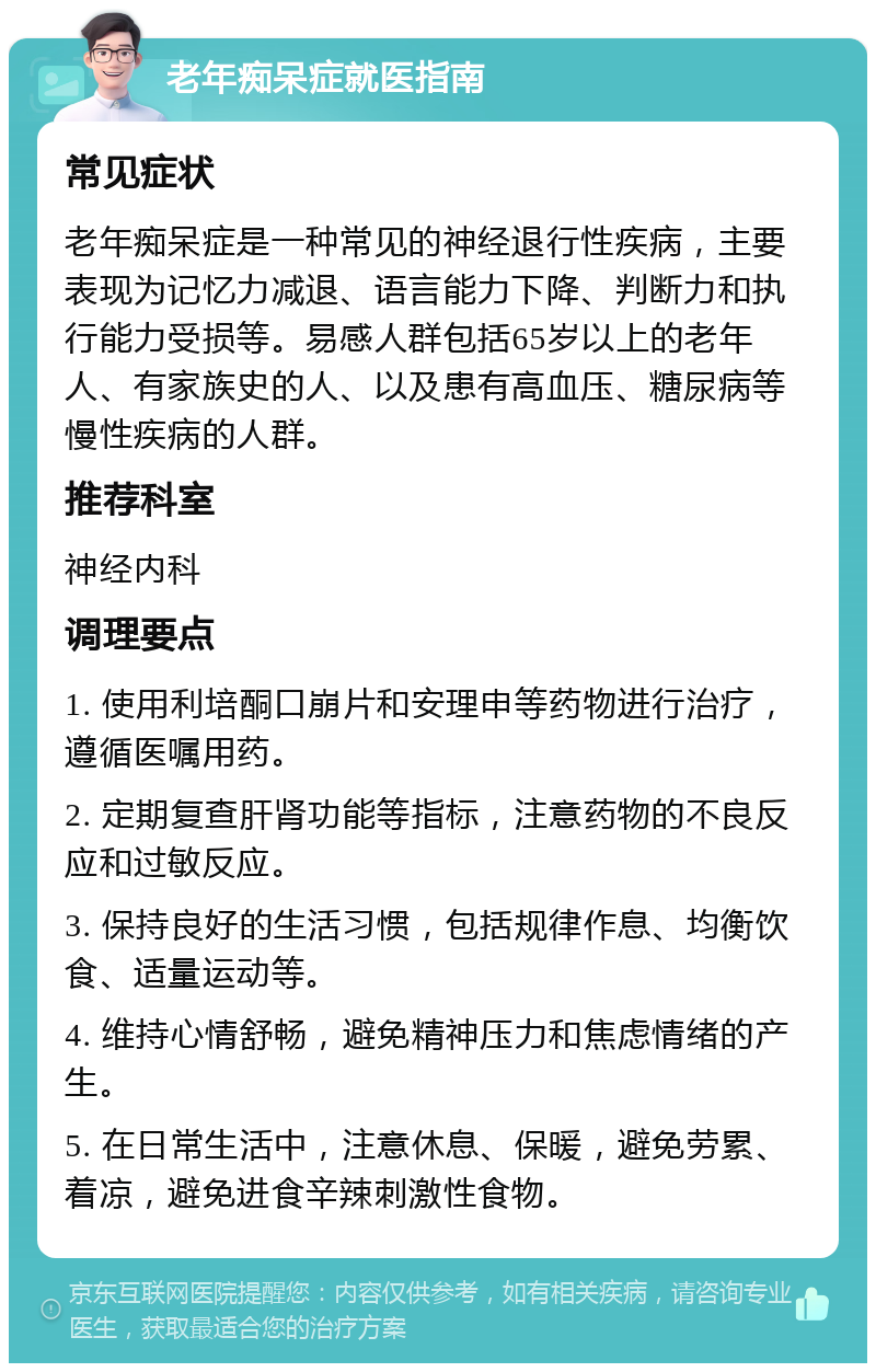 老年痴呆症就医指南 常见症状 老年痴呆症是一种常见的神经退行性疾病，主要表现为记忆力减退、语言能力下降、判断力和执行能力受损等。易感人群包括65岁以上的老年人、有家族史的人、以及患有高血压、糖尿病等慢性疾病的人群。 推荐科室 神经内科 调理要点 1. 使用利培酮口崩片和安理申等药物进行治疗，遵循医嘱用药。 2. 定期复查肝肾功能等指标，注意药物的不良反应和过敏反应。 3. 保持良好的生活习惯，包括规律作息、均衡饮食、适量运动等。 4. 维持心情舒畅，避免精神压力和焦虑情绪的产生。 5. 在日常生活中，注意休息、保暖，避免劳累、着凉，避免进食辛辣刺激性食物。