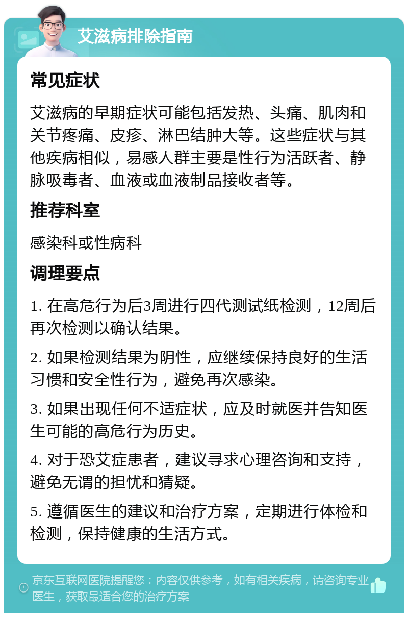 艾滋病排除指南 常见症状 艾滋病的早期症状可能包括发热、头痛、肌肉和关节疼痛、皮疹、淋巴结肿大等。这些症状与其他疾病相似，易感人群主要是性行为活跃者、静脉吸毒者、血液或血液制品接收者等。 推荐科室 感染科或性病科 调理要点 1. 在高危行为后3周进行四代测试纸检测，12周后再次检测以确认结果。 2. 如果检测结果为阴性，应继续保持良好的生活习惯和安全性行为，避免再次感染。 3. 如果出现任何不适症状，应及时就医并告知医生可能的高危行为历史。 4. 对于恐艾症患者，建议寻求心理咨询和支持，避免无谓的担忧和猜疑。 5. 遵循医生的建议和治疗方案，定期进行体检和检测，保持健康的生活方式。