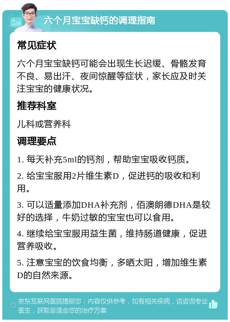 六个月宝宝缺钙的调理指南 常见症状 六个月宝宝缺钙可能会出现生长迟缓、骨骼发育不良、易出汗、夜间惊醒等症状，家长应及时关注宝宝的健康状况。 推荐科室 儿科或营养科 调理要点 1. 每天补充5ml的钙剂，帮助宝宝吸收钙质。 2. 给宝宝服用2片维生素D，促进钙的吸收和利用。 3. 可以适量添加DHA补充剂，佰澳朗德DHA是较好的选择，牛奶过敏的宝宝也可以食用。 4. 继续给宝宝服用益生菌，维持肠道健康，促进营养吸收。 5. 注意宝宝的饮食均衡，多晒太阳，增加维生素D的自然来源。