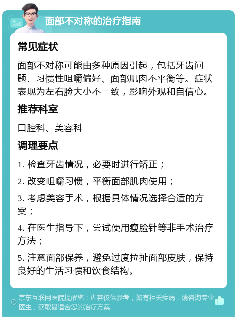 面部不对称的治疗指南 常见症状 面部不对称可能由多种原因引起，包括牙齿问题、习惯性咀嚼偏好、面部肌肉不平衡等。症状表现为左右脸大小不一致，影响外观和自信心。 推荐科室 口腔科、美容科 调理要点 1. 检查牙齿情况，必要时进行矫正； 2. 改变咀嚼习惯，平衡面部肌肉使用； 3. 考虑美容手术，根据具体情况选择合适的方案； 4. 在医生指导下，尝试使用瘦脸针等非手术治疗方法； 5. 注意面部保养，避免过度拉扯面部皮肤，保持良好的生活习惯和饮食结构。