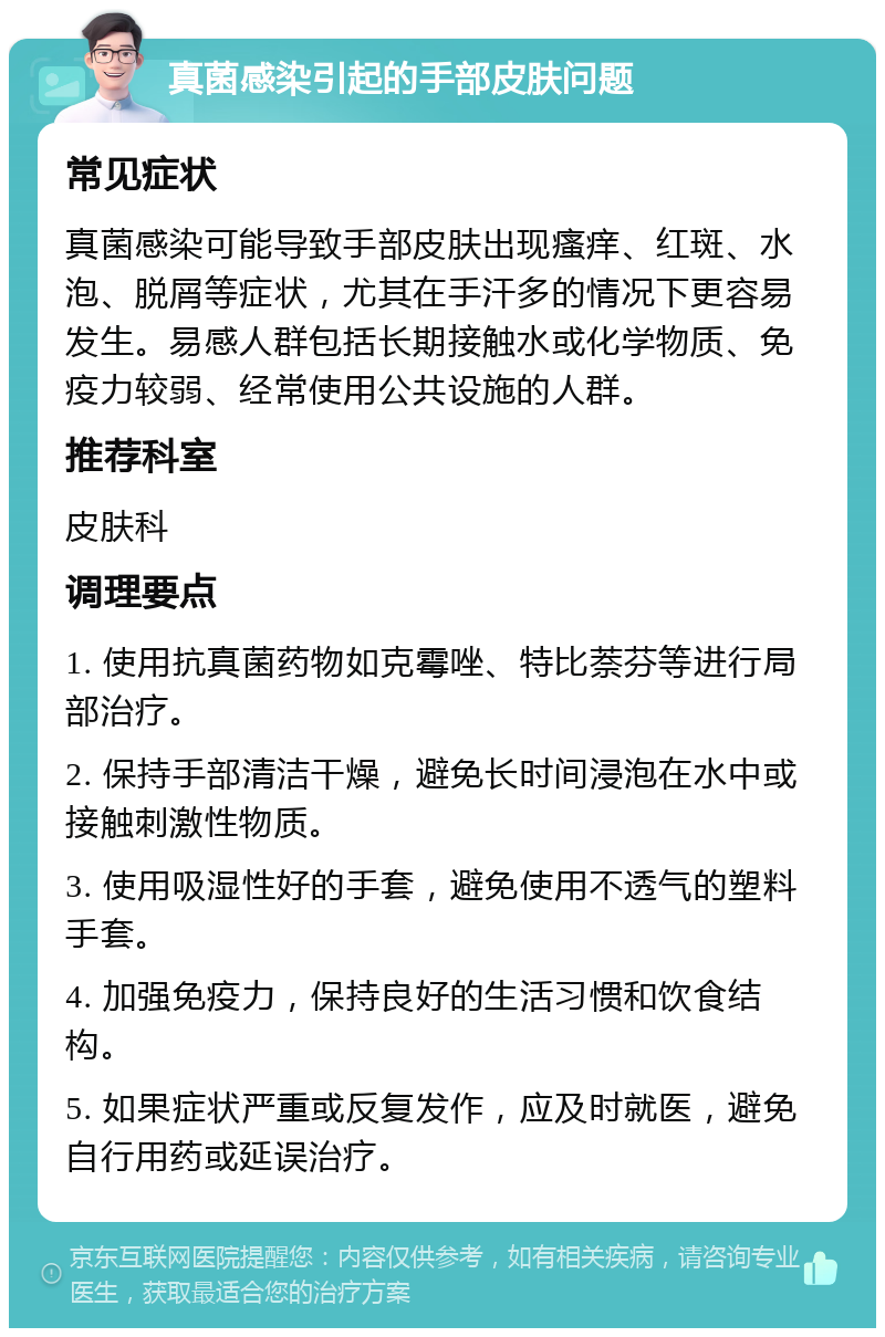 真菌感染引起的手部皮肤问题 常见症状 真菌感染可能导致手部皮肤出现瘙痒、红斑、水泡、脱屑等症状，尤其在手汗多的情况下更容易发生。易感人群包括长期接触水或化学物质、免疫力较弱、经常使用公共设施的人群。 推荐科室 皮肤科 调理要点 1. 使用抗真菌药物如克霉唑、特比萘芬等进行局部治疗。 2. 保持手部清洁干燥，避免长时间浸泡在水中或接触刺激性物质。 3. 使用吸湿性好的手套，避免使用不透气的塑料手套。 4. 加强免疫力，保持良好的生活习惯和饮食结构。 5. 如果症状严重或反复发作，应及时就医，避免自行用药或延误治疗。