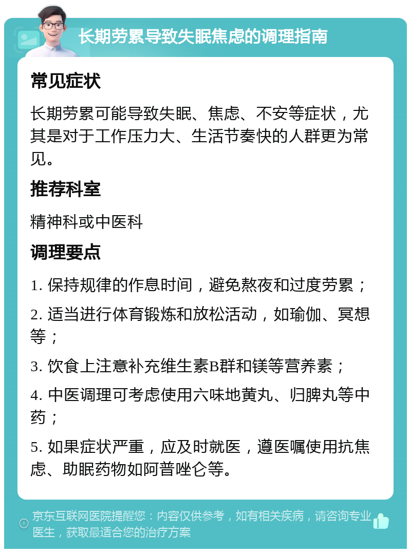 长期劳累导致失眠焦虑的调理指南 常见症状 长期劳累可能导致失眠、焦虑、不安等症状，尤其是对于工作压力大、生活节奏快的人群更为常见。 推荐科室 精神科或中医科 调理要点 1. 保持规律的作息时间，避免熬夜和过度劳累； 2. 适当进行体育锻炼和放松活动，如瑜伽、冥想等； 3. 饮食上注意补充维生素B群和镁等营养素； 4. 中医调理可考虑使用六味地黄丸、归脾丸等中药； 5. 如果症状严重，应及时就医，遵医嘱使用抗焦虑、助眠药物如阿普唑仑等。