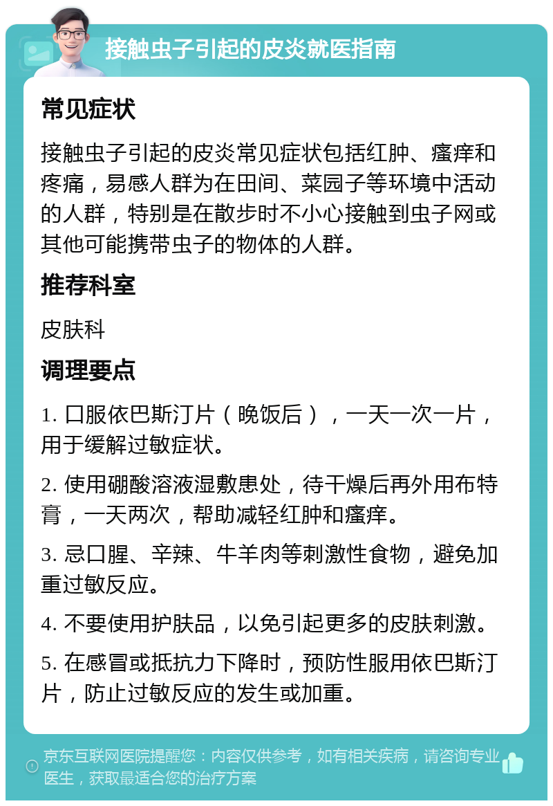 接触虫子引起的皮炎就医指南 常见症状 接触虫子引起的皮炎常见症状包括红肿、瘙痒和疼痛，易感人群为在田间、菜园子等环境中活动的人群，特别是在散步时不小心接触到虫子网或其他可能携带虫子的物体的人群。 推荐科室 皮肤科 调理要点 1. 口服依巴斯汀片（晚饭后），一天一次一片，用于缓解过敏症状。 2. 使用硼酸溶液湿敷患处，待干燥后再外用布特膏，一天两次，帮助减轻红肿和瘙痒。 3. 忌口腥、辛辣、牛羊肉等刺激性食物，避免加重过敏反应。 4. 不要使用护肤品，以免引起更多的皮肤刺激。 5. 在感冒或抵抗力下降时，预防性服用依巴斯汀片，防止过敏反应的发生或加重。