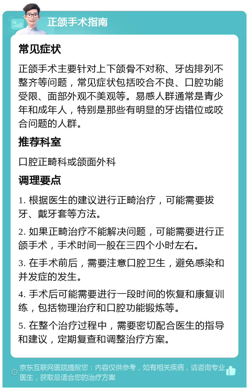 正颌手术指南 常见症状 正颌手术主要针对上下颌骨不对称、牙齿排列不整齐等问题，常见症状包括咬合不良、口腔功能受限、面部外观不美观等。易感人群通常是青少年和成年人，特别是那些有明显的牙齿错位或咬合问题的人群。 推荐科室 口腔正畸科或颌面外科 调理要点 1. 根据医生的建议进行正畸治疗，可能需要拔牙、戴牙套等方法。 2. 如果正畸治疗不能解决问题，可能需要进行正颌手术，手术时间一般在三四个小时左右。 3. 在手术前后，需要注意口腔卫生，避免感染和并发症的发生。 4. 手术后可能需要进行一段时间的恢复和康复训练，包括物理治疗和口腔功能锻炼等。 5. 在整个治疗过程中，需要密切配合医生的指导和建议，定期复查和调整治疗方案。