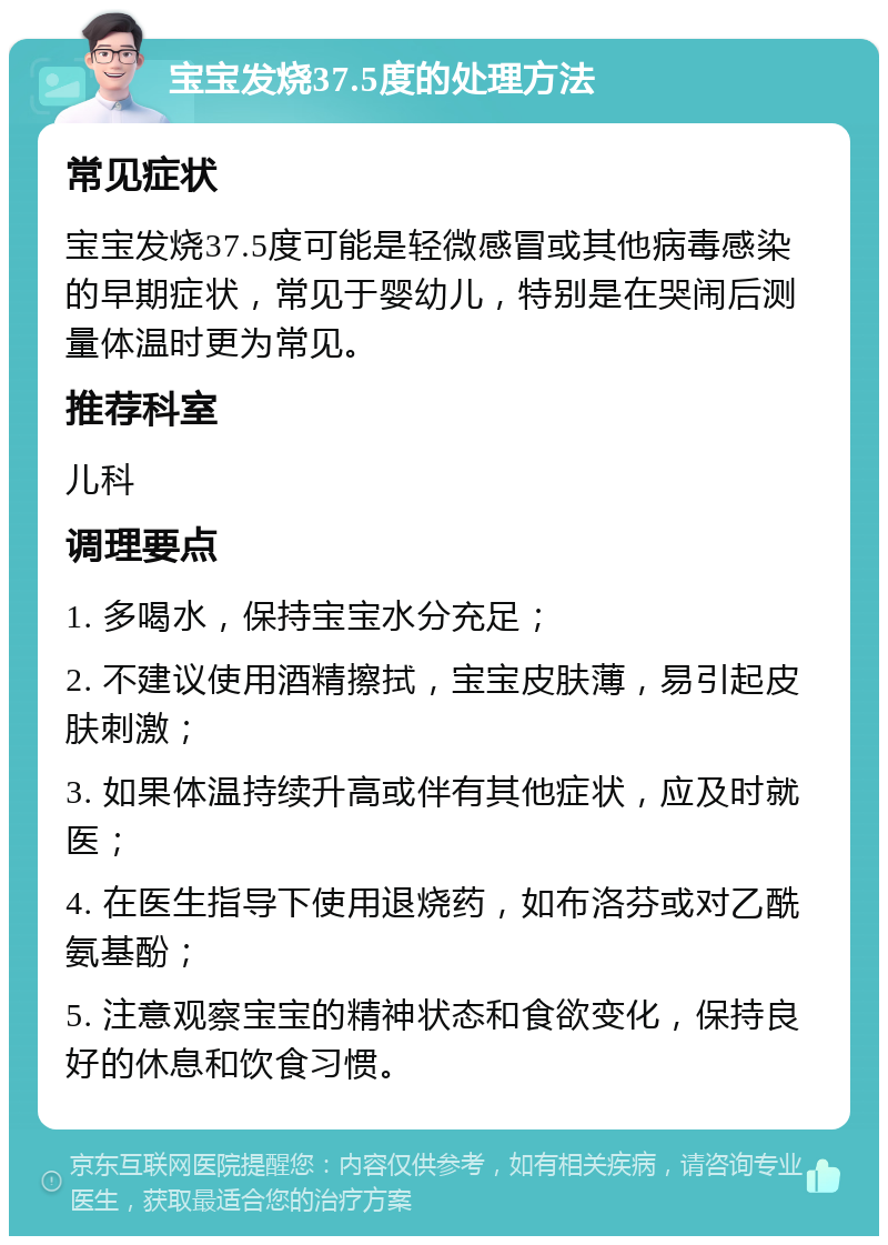 宝宝发烧37.5度的处理方法 常见症状 宝宝发烧37.5度可能是轻微感冒或其他病毒感染的早期症状，常见于婴幼儿，特别是在哭闹后测量体温时更为常见。 推荐科室 儿科 调理要点 1. 多喝水，保持宝宝水分充足； 2. 不建议使用酒精擦拭，宝宝皮肤薄，易引起皮肤刺激； 3. 如果体温持续升高或伴有其他症状，应及时就医； 4. 在医生指导下使用退烧药，如布洛芬或对乙酰氨基酚； 5. 注意观察宝宝的精神状态和食欲变化，保持良好的休息和饮食习惯。