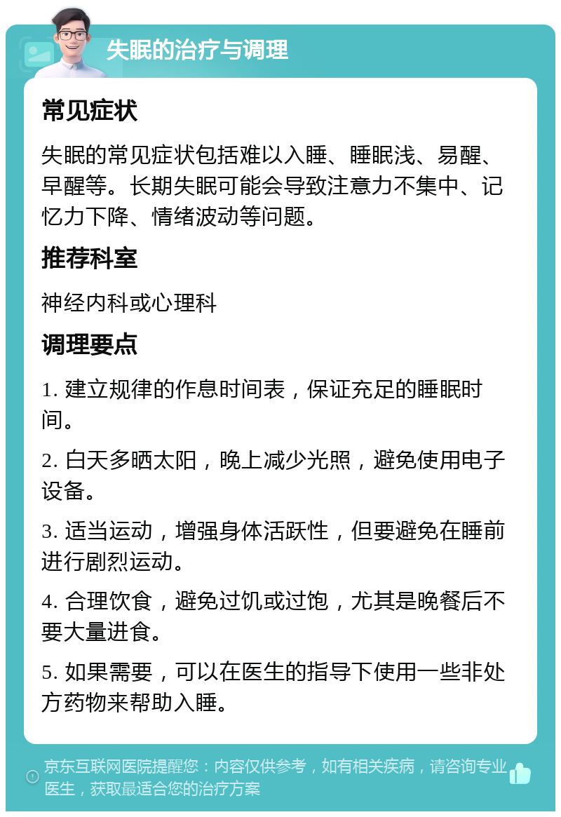 失眠的治疗与调理 常见症状 失眠的常见症状包括难以入睡、睡眠浅、易醒、早醒等。长期失眠可能会导致注意力不集中、记忆力下降、情绪波动等问题。 推荐科室 神经内科或心理科 调理要点 1. 建立规律的作息时间表，保证充足的睡眠时间。 2. 白天多晒太阳，晚上减少光照，避免使用电子设备。 3. 适当运动，增强身体活跃性，但要避免在睡前进行剧烈运动。 4. 合理饮食，避免过饥或过饱，尤其是晚餐后不要大量进食。 5. 如果需要，可以在医生的指导下使用一些非处方药物来帮助入睡。