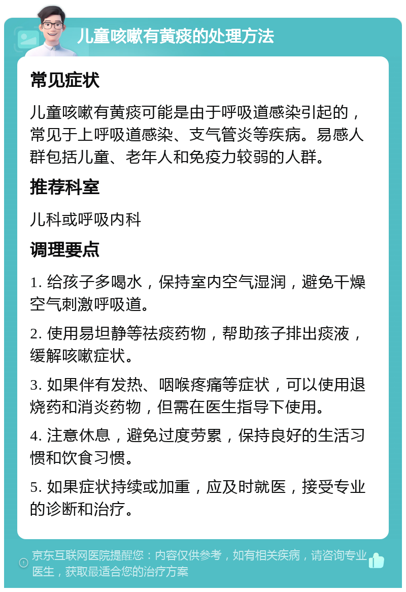 儿童咳嗽有黄痰的处理方法 常见症状 儿童咳嗽有黄痰可能是由于呼吸道感染引起的，常见于上呼吸道感染、支气管炎等疾病。易感人群包括儿童、老年人和免疫力较弱的人群。 推荐科室 儿科或呼吸内科 调理要点 1. 给孩子多喝水，保持室内空气湿润，避免干燥空气刺激呼吸道。 2. 使用易坦静等祛痰药物，帮助孩子排出痰液，缓解咳嗽症状。 3. 如果伴有发热、咽喉疼痛等症状，可以使用退烧药和消炎药物，但需在医生指导下使用。 4. 注意休息，避免过度劳累，保持良好的生活习惯和饮食习惯。 5. 如果症状持续或加重，应及时就医，接受专业的诊断和治疗。