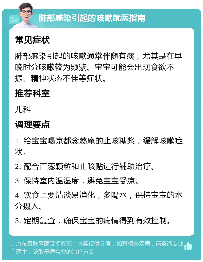 肺部感染引起的咳嗽就医指南 常见症状 肺部感染引起的咳嗽通常伴随有痰，尤其是在早晚时分咳嗽较为频繁。宝宝可能会出现食欲不振、精神状态不佳等症状。 推荐科室 儿科 调理要点 1. 给宝宝喝京都念慈庵的止咳糖浆，缓解咳嗽症状。 2. 配合百蕊颗粒和止咳贴进行辅助治疗。 3. 保持室内温湿度，避免宝宝受凉。 4. 饮食上要清淡易消化，多喝水，保持宝宝的水分摄入。 5. 定期复查，确保宝宝的病情得到有效控制。