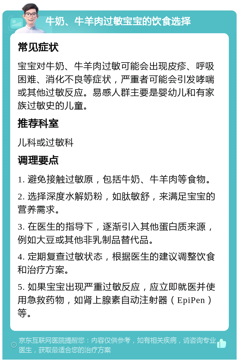 牛奶、牛羊肉过敏宝宝的饮食选择 常见症状 宝宝对牛奶、牛羊肉过敏可能会出现皮疹、呼吸困难、消化不良等症状，严重者可能会引发哮喘或其他过敏反应。易感人群主要是婴幼儿和有家族过敏史的儿童。 推荐科室 儿科或过敏科 调理要点 1. 避免接触过敏原，包括牛奶、牛羊肉等食物。 2. 选择深度水解奶粉，如肽敏舒，来满足宝宝的营养需求。 3. 在医生的指导下，逐渐引入其他蛋白质来源，例如大豆或其他非乳制品替代品。 4. 定期复查过敏状态，根据医生的建议调整饮食和治疗方案。 5. 如果宝宝出现严重过敏反应，应立即就医并使用急救药物，如肾上腺素自动注射器（EpiPen）等。