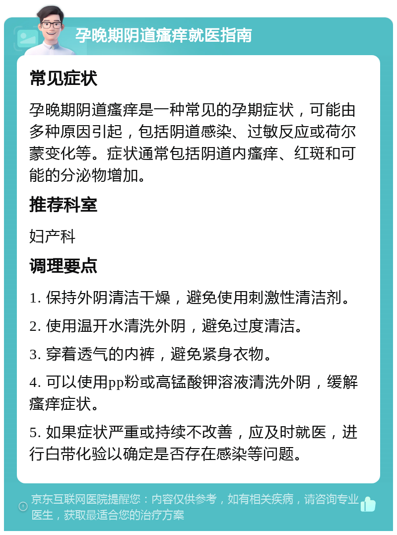 孕晚期阴道瘙痒就医指南 常见症状 孕晚期阴道瘙痒是一种常见的孕期症状，可能由多种原因引起，包括阴道感染、过敏反应或荷尔蒙变化等。症状通常包括阴道内瘙痒、红斑和可能的分泌物增加。 推荐科室 妇产科 调理要点 1. 保持外阴清洁干燥，避免使用刺激性清洁剂。 2. 使用温开水清洗外阴，避免过度清洁。 3. 穿着透气的内裤，避免紧身衣物。 4. 可以使用pp粉或高锰酸钾溶液清洗外阴，缓解瘙痒症状。 5. 如果症状严重或持续不改善，应及时就医，进行白带化验以确定是否存在感染等问题。