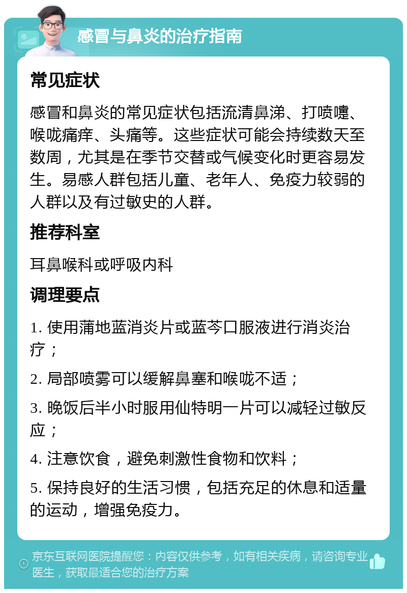 感冒与鼻炎的治疗指南 常见症状 感冒和鼻炎的常见症状包括流清鼻涕、打喷嚏、喉咙痛痒、头痛等。这些症状可能会持续数天至数周，尤其是在季节交替或气候变化时更容易发生。易感人群包括儿童、老年人、免疫力较弱的人群以及有过敏史的人群。 推荐科室 耳鼻喉科或呼吸内科 调理要点 1. 使用蒲地蓝消炎片或蓝芩口服液进行消炎治疗； 2. 局部喷雾可以缓解鼻塞和喉咙不适； 3. 晚饭后半小时服用仙特明一片可以减轻过敏反应； 4. 注意饮食，避免刺激性食物和饮料； 5. 保持良好的生活习惯，包括充足的休息和适量的运动，增强免疫力。