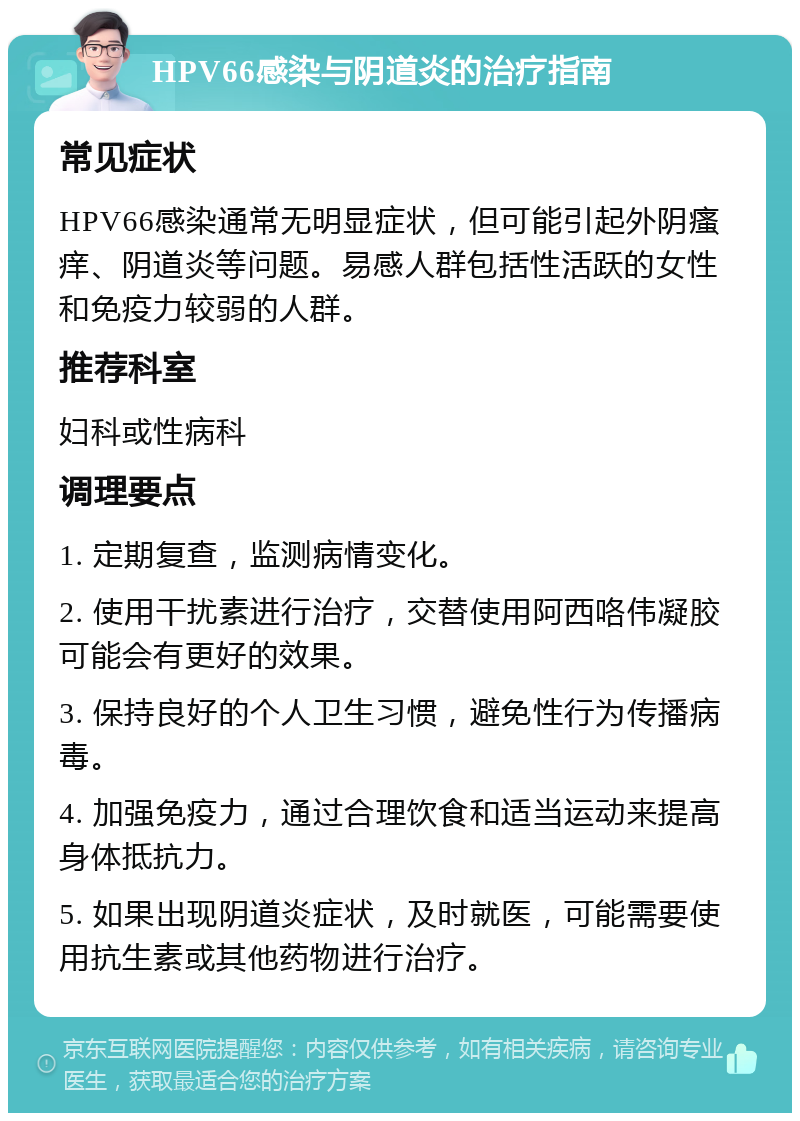 HPV66感染与阴道炎的治疗指南 常见症状 HPV66感染通常无明显症状，但可能引起外阴瘙痒、阴道炎等问题。易感人群包括性活跃的女性和免疫力较弱的人群。 推荐科室 妇科或性病科 调理要点 1. 定期复查，监测病情变化。 2. 使用干扰素进行治疗，交替使用阿西咯伟凝胶可能会有更好的效果。 3. 保持良好的个人卫生习惯，避免性行为传播病毒。 4. 加强免疫力，通过合理饮食和适当运动来提高身体抵抗力。 5. 如果出现阴道炎症状，及时就医，可能需要使用抗生素或其他药物进行治疗。