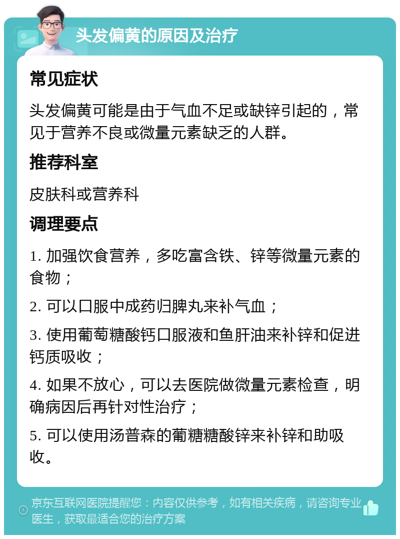 头发偏黄的原因及治疗 常见症状 头发偏黄可能是由于气血不足或缺锌引起的，常见于营养不良或微量元素缺乏的人群。 推荐科室 皮肤科或营养科 调理要点 1. 加强饮食营养，多吃富含铁、锌等微量元素的食物； 2. 可以口服中成药归脾丸来补气血； 3. 使用葡萄糖酸钙口服液和鱼肝油来补锌和促进钙质吸收； 4. 如果不放心，可以去医院做微量元素检查，明确病因后再针对性治疗； 5. 可以使用汤普森的葡糖糖酸锌来补锌和助吸收。