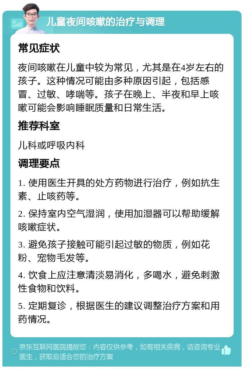 儿童夜间咳嗽的治疗与调理 常见症状 夜间咳嗽在儿童中较为常见，尤其是在4岁左右的孩子。这种情况可能由多种原因引起，包括感冒、过敏、哮喘等。孩子在晚上、半夜和早上咳嗽可能会影响睡眠质量和日常生活。 推荐科室 儿科或呼吸内科 调理要点 1. 使用医生开具的处方药物进行治疗，例如抗生素、止咳药等。 2. 保持室内空气湿润，使用加湿器可以帮助缓解咳嗽症状。 3. 避免孩子接触可能引起过敏的物质，例如花粉、宠物毛发等。 4. 饮食上应注意清淡易消化，多喝水，避免刺激性食物和饮料。 5. 定期复诊，根据医生的建议调整治疗方案和用药情况。