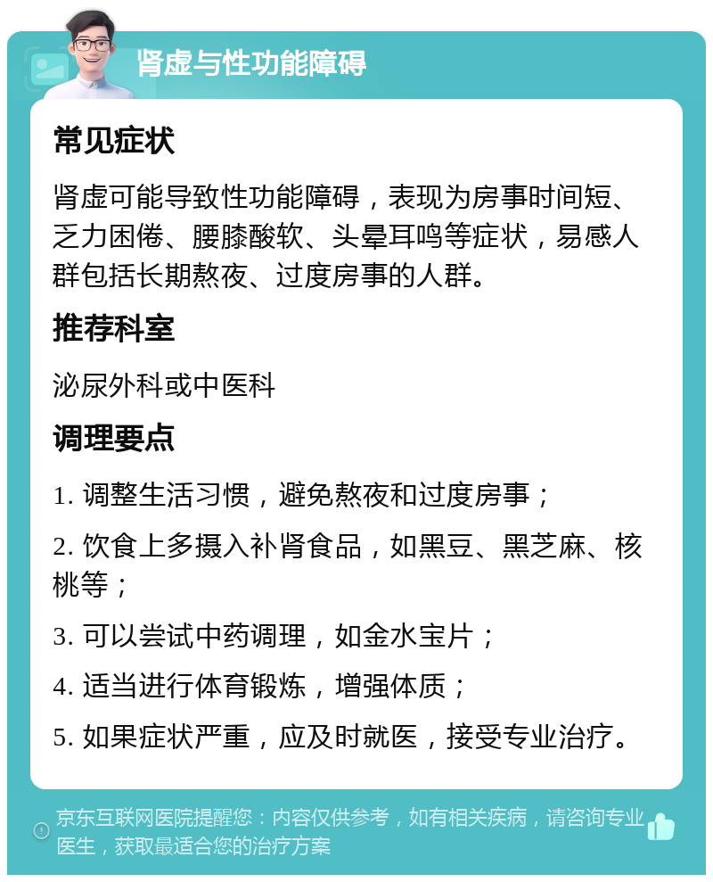 肾虚与性功能障碍 常见症状 肾虚可能导致性功能障碍，表现为房事时间短、乏力困倦、腰膝酸软、头晕耳鸣等症状，易感人群包括长期熬夜、过度房事的人群。 推荐科室 泌尿外科或中医科 调理要点 1. 调整生活习惯，避免熬夜和过度房事； 2. 饮食上多摄入补肾食品，如黑豆、黑芝麻、核桃等； 3. 可以尝试中药调理，如金水宝片； 4. 适当进行体育锻炼，增强体质； 5. 如果症状严重，应及时就医，接受专业治疗。