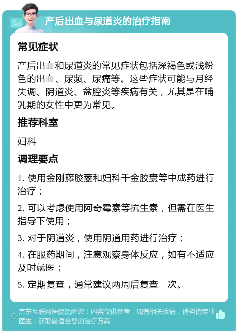 产后出血与尿道炎的治疗指南 常见症状 产后出血和尿道炎的常见症状包括深褐色或浅粉色的出血、尿频、尿痛等。这些症状可能与月经失调、阴道炎、盆腔炎等疾病有关，尤其是在哺乳期的女性中更为常见。 推荐科室 妇科 调理要点 1. 使用金刚藤胶囊和妇科千金胶囊等中成药进行治疗； 2. 可以考虑使用阿奇霉素等抗生素，但需在医生指导下使用； 3. 对于阴道炎，使用阴道用药进行治疗； 4. 在服药期间，注意观察身体反应，如有不适应及时就医； 5. 定期复查，通常建议两周后复查一次。