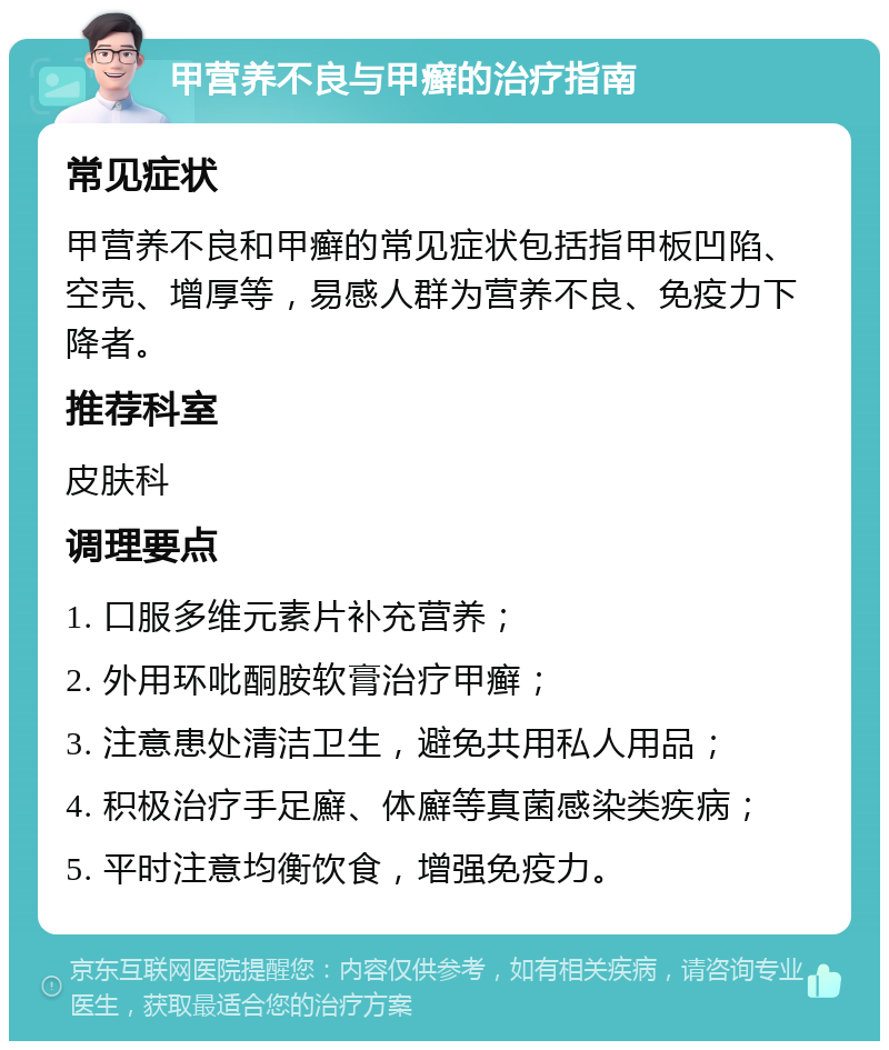 甲营养不良与甲癣的治疗指南 常见症状 甲营养不良和甲癣的常见症状包括指甲板凹陷、空壳、增厚等，易感人群为营养不良、免疫力下降者。 推荐科室 皮肤科 调理要点 1. 口服多维元素片补充营养； 2. 外用环吡酮胺软膏治疗甲癣； 3. 注意患处清洁卫生，避免共用私人用品； 4. 积极治疗手足廯、体廯等真菌感染类疾病； 5. 平时注意均衡饮食，增强免疫力。