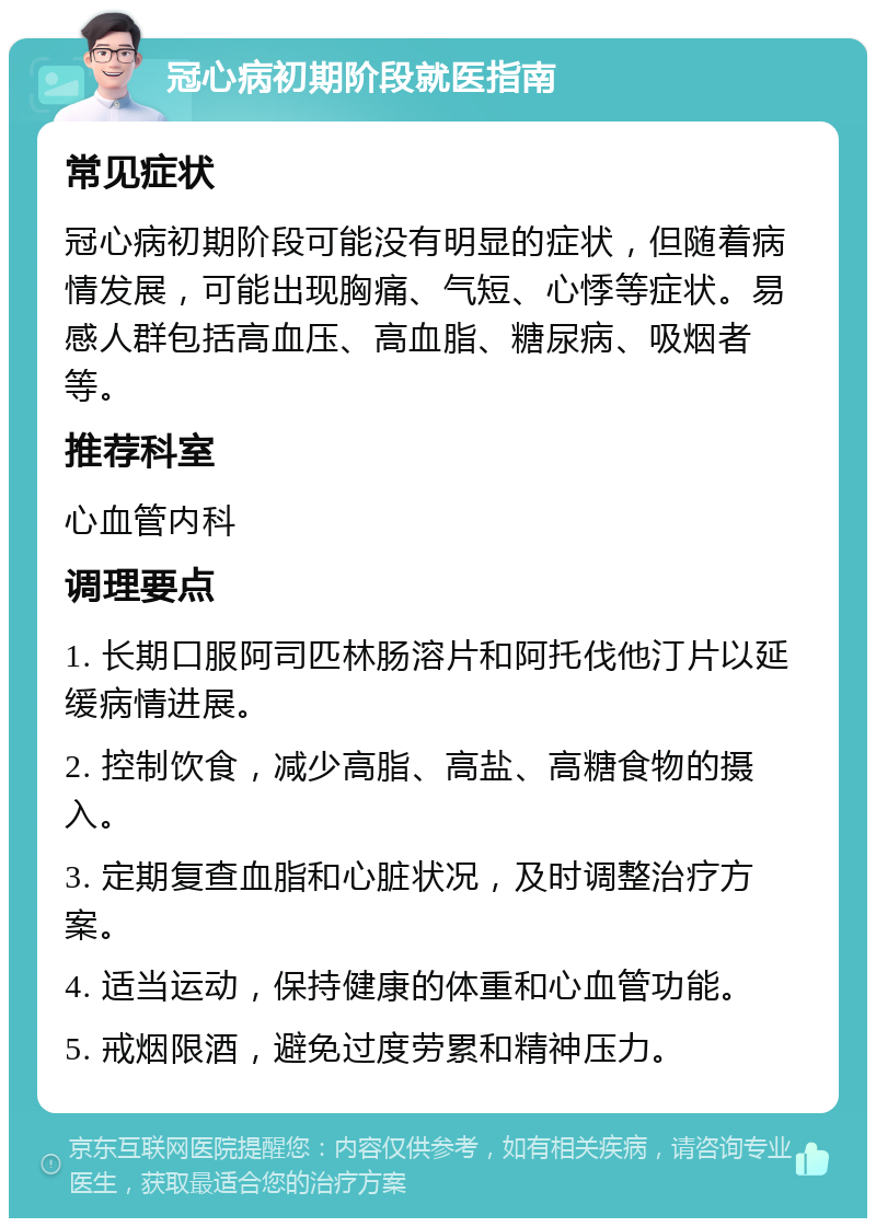 冠心病初期阶段就医指南 常见症状 冠心病初期阶段可能没有明显的症状，但随着病情发展，可能出现胸痛、气短、心悸等症状。易感人群包括高血压、高血脂、糖尿病、吸烟者等。 推荐科室 心血管内科 调理要点 1. 长期口服阿司匹林肠溶片和阿托伐他汀片以延缓病情进展。 2. 控制饮食，减少高脂、高盐、高糖食物的摄入。 3. 定期复查血脂和心脏状况，及时调整治疗方案。 4. 适当运动，保持健康的体重和心血管功能。 5. 戒烟限酒，避免过度劳累和精神压力。