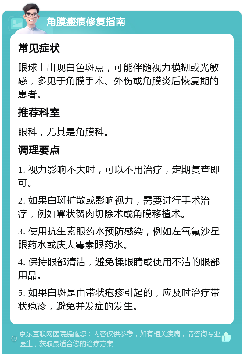 角膜瘢痕修复指南 常见症状 眼球上出现白色斑点，可能伴随视力模糊或光敏感，多见于角膜手术、外伤或角膜炎后恢复期的患者。 推荐科室 眼科，尤其是角膜科。 调理要点 1. 视力影响不大时，可以不用治疗，定期复查即可。 2. 如果白斑扩散或影响视力，需要进行手术治疗，例如翼状胬肉切除术或角膜移植术。 3. 使用抗生素眼药水预防感染，例如左氧氟沙星眼药水或庆大霉素眼药水。 4. 保持眼部清洁，避免揉眼睛或使用不洁的眼部用品。 5. 如果白斑是由带状疱疹引起的，应及时治疗带状疱疹，避免并发症的发生。