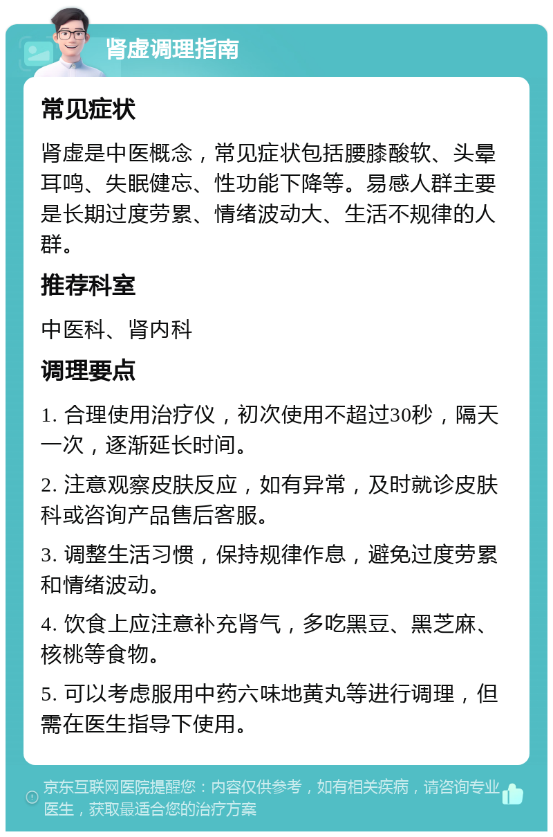 肾虚调理指南 常见症状 肾虚是中医概念，常见症状包括腰膝酸软、头晕耳鸣、失眠健忘、性功能下降等。易感人群主要是长期过度劳累、情绪波动大、生活不规律的人群。 推荐科室 中医科、肾内科 调理要点 1. 合理使用治疗仪，初次使用不超过30秒，隔天一次，逐渐延长时间。 2. 注意观察皮肤反应，如有异常，及时就诊皮肤科或咨询产品售后客服。 3. 调整生活习惯，保持规律作息，避免过度劳累和情绪波动。 4. 饮食上应注意补充肾气，多吃黑豆、黑芝麻、核桃等食物。 5. 可以考虑服用中药六味地黄丸等进行调理，但需在医生指导下使用。