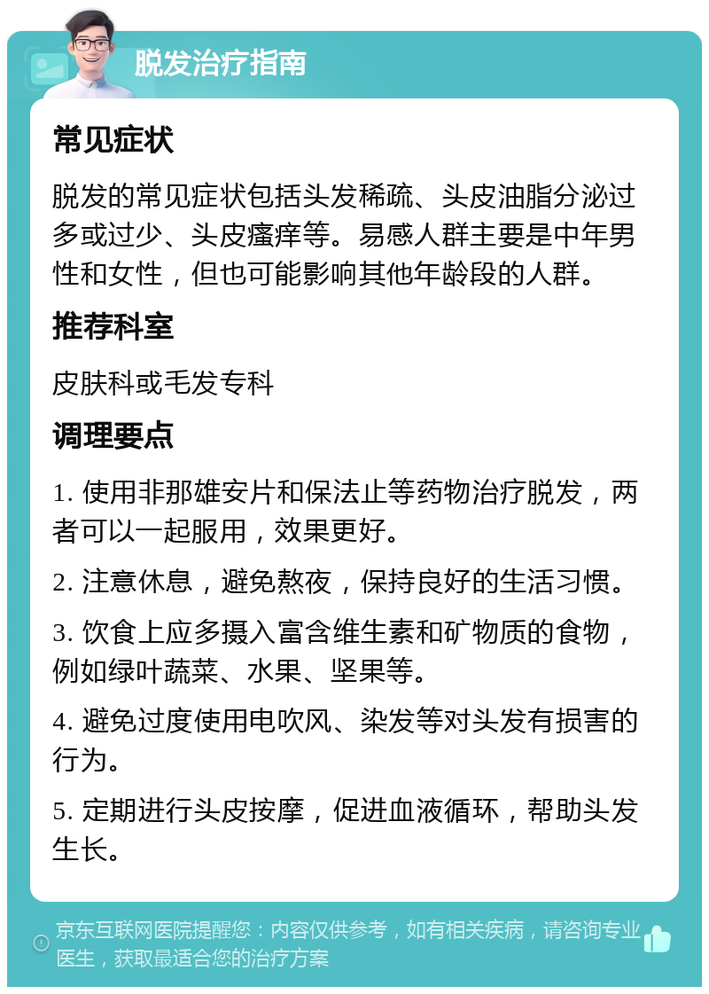 脱发治疗指南 常见症状 脱发的常见症状包括头发稀疏、头皮油脂分泌过多或过少、头皮瘙痒等。易感人群主要是中年男性和女性，但也可能影响其他年龄段的人群。 推荐科室 皮肤科或毛发专科 调理要点 1. 使用非那雄安片和保法止等药物治疗脱发，两者可以一起服用，效果更好。 2. 注意休息，避免熬夜，保持良好的生活习惯。 3. 饮食上应多摄入富含维生素和矿物质的食物，例如绿叶蔬菜、水果、坚果等。 4. 避免过度使用电吹风、染发等对头发有损害的行为。 5. 定期进行头皮按摩，促进血液循环，帮助头发生长。