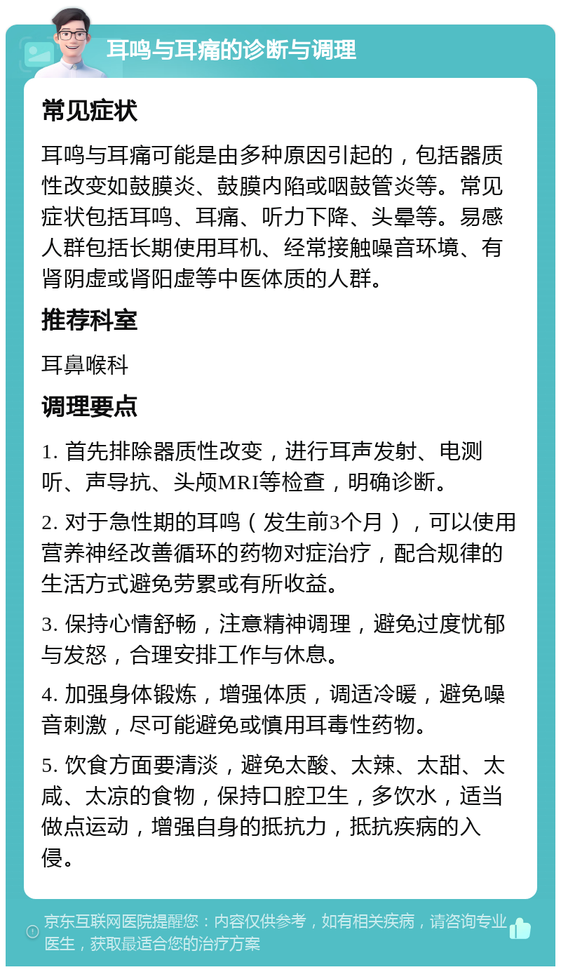 耳鸣与耳痛的诊断与调理 常见症状 耳鸣与耳痛可能是由多种原因引起的，包括器质性改变如鼓膜炎、鼓膜内陷或咽鼓管炎等。常见症状包括耳鸣、耳痛、听力下降、头晕等。易感人群包括长期使用耳机、经常接触噪音环境、有肾阴虚或肾阳虚等中医体质的人群。 推荐科室 耳鼻喉科 调理要点 1. 首先排除器质性改变，进行耳声发射、电测听、声导抗、头颅MRI等检查，明确诊断。 2. 对于急性期的耳鸣（发生前3个月），可以使用营养神经改善循环的药物对症治疗，配合规律的生活方式避免劳累或有所收益。 3. 保持心情舒畅，注意精神调理，避免过度忧郁与发怒，合理安排工作与休息。 4. 加强身体锻炼，增强体质，调适冷暖，避免噪音刺激，尽可能避免或慎用耳毒性药物。 5. 饮食方面要清淡，避免太酸、太辣、太甜、太咸、太凉的食物，保持口腔卫生，多饮水，适当做点运动，增强自身的抵抗力，抵抗疾病的入侵。