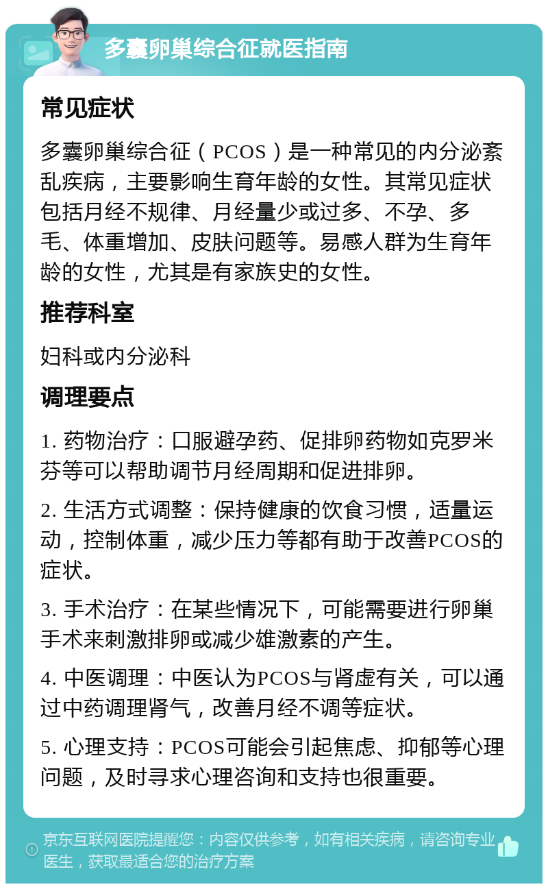 多囊卵巢综合征就医指南 常见症状 多囊卵巢综合征（PCOS）是一种常见的内分泌紊乱疾病，主要影响生育年龄的女性。其常见症状包括月经不规律、月经量少或过多、不孕、多毛、体重增加、皮肤问题等。易感人群为生育年龄的女性，尤其是有家族史的女性。 推荐科室 妇科或内分泌科 调理要点 1. 药物治疗：口服避孕药、促排卵药物如克罗米芬等可以帮助调节月经周期和促进排卵。 2. 生活方式调整：保持健康的饮食习惯，适量运动，控制体重，减少压力等都有助于改善PCOS的症状。 3. 手术治疗：在某些情况下，可能需要进行卵巢手术来刺激排卵或减少雄激素的产生。 4. 中医调理：中医认为PCOS与肾虚有关，可以通过中药调理肾气，改善月经不调等症状。 5. 心理支持：PCOS可能会引起焦虑、抑郁等心理问题，及时寻求心理咨询和支持也很重要。