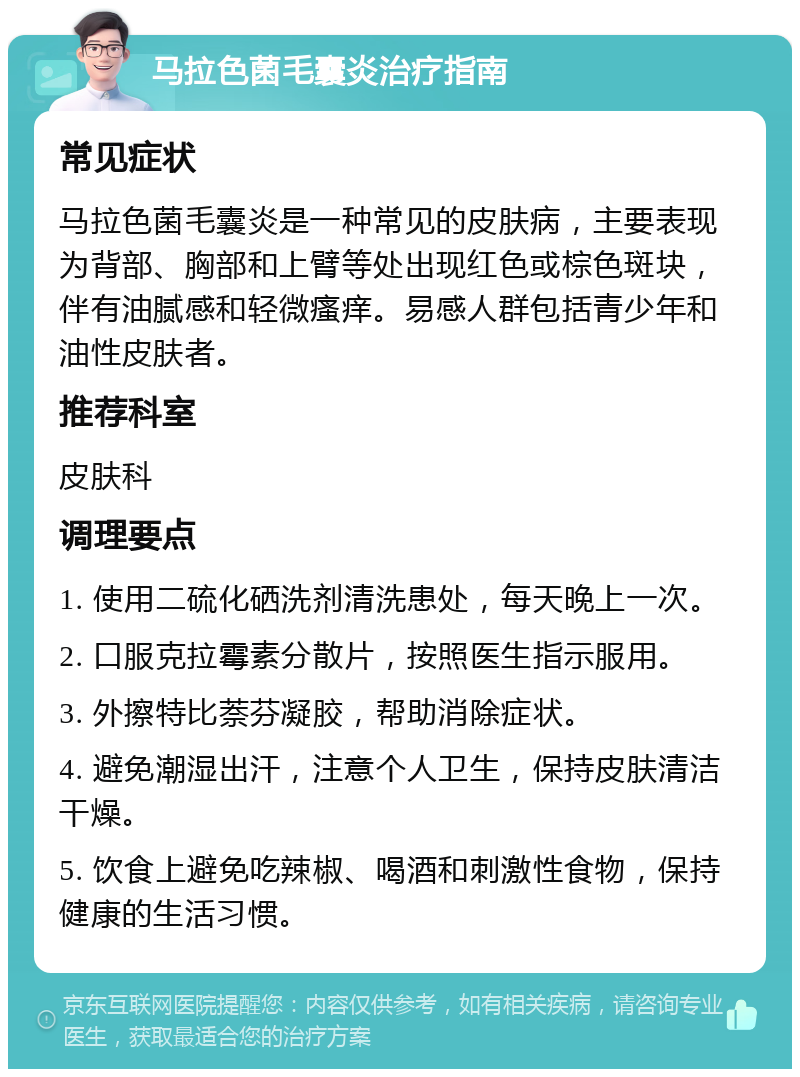 马拉色菌毛囊炎治疗指南 常见症状 马拉色菌毛囊炎是一种常见的皮肤病，主要表现为背部、胸部和上臂等处出现红色或棕色斑块，伴有油腻感和轻微瘙痒。易感人群包括青少年和油性皮肤者。 推荐科室 皮肤科 调理要点 1. 使用二硫化硒洗剂清洗患处，每天晚上一次。 2. 口服克拉霉素分散片，按照医生指示服用。 3. 外擦特比萘芬凝胶，帮助消除症状。 4. 避免潮湿出汗，注意个人卫生，保持皮肤清洁干燥。 5. 饮食上避免吃辣椒、喝酒和刺激性食物，保持健康的生活习惯。