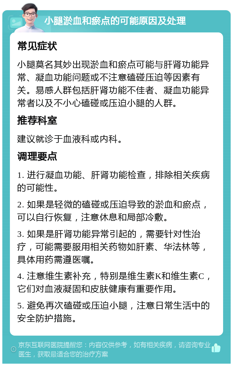 小腿淤血和瘀点的可能原因及处理 常见症状 小腿莫名其妙出现淤血和瘀点可能与肝肾功能异常、凝血功能问题或不注意磕碰压迫等因素有关。易感人群包括肝肾功能不佳者、凝血功能异常者以及不小心磕碰或压迫小腿的人群。 推荐科室 建议就诊于血液科或内科。 调理要点 1. 进行凝血功能、肝肾功能检查，排除相关疾病的可能性。 2. 如果是轻微的磕碰或压迫导致的淤血和瘀点，可以自行恢复，注意休息和局部冷敷。 3. 如果是肝肾功能异常引起的，需要针对性治疗，可能需要服用相关药物如肝素、华法林等，具体用药需遵医嘱。 4. 注意维生素补充，特别是维生素K和维生素C，它们对血液凝固和皮肤健康有重要作用。 5. 避免再次磕碰或压迫小腿，注意日常生活中的安全防护措施。