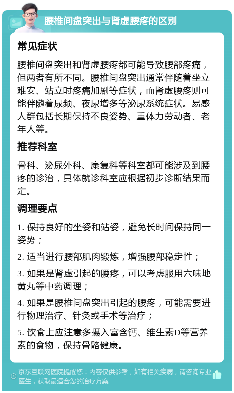 腰椎间盘突出与肾虚腰疼的区别 常见症状 腰椎间盘突出和肾虚腰疼都可能导致腰部疼痛，但两者有所不同。腰椎间盘突出通常伴随着坐立难安、站立时疼痛加剧等症状，而肾虚腰疼则可能伴随着尿频、夜尿增多等泌尿系统症状。易感人群包括长期保持不良姿势、重体力劳动者、老年人等。 推荐科室 骨科、泌尿外科、康复科等科室都可能涉及到腰疼的诊治，具体就诊科室应根据初步诊断结果而定。 调理要点 1. 保持良好的坐姿和站姿，避免长时间保持同一姿势； 2. 适当进行腰部肌肉锻炼，增强腰部稳定性； 3. 如果是肾虚引起的腰疼，可以考虑服用六味地黄丸等中药调理； 4. 如果是腰椎间盘突出引起的腰疼，可能需要进行物理治疗、针灸或手术等治疗； 5. 饮食上应注意多摄入富含钙、维生素D等营养素的食物，保持骨骼健康。