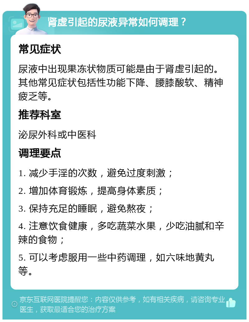 肾虚引起的尿液异常如何调理？ 常见症状 尿液中出现果冻状物质可能是由于肾虚引起的。其他常见症状包括性功能下降、腰膝酸软、精神疲乏等。 推荐科室 泌尿外科或中医科 调理要点 1. 减少手淫的次数，避免过度刺激； 2. 增加体育锻炼，提高身体素质； 3. 保持充足的睡眠，避免熬夜； 4. 注意饮食健康，多吃蔬菜水果，少吃油腻和辛辣的食物； 5. 可以考虑服用一些中药调理，如六味地黄丸等。