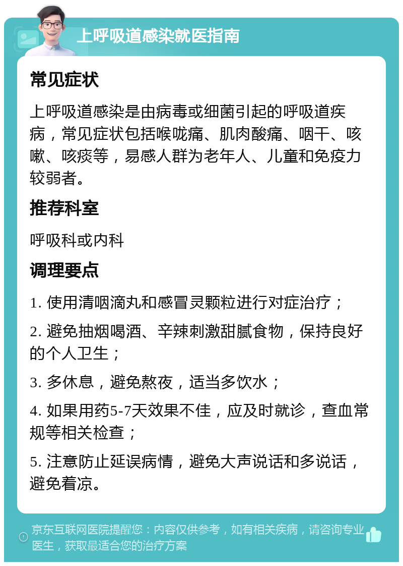 上呼吸道感染就医指南 常见症状 上呼吸道感染是由病毒或细菌引起的呼吸道疾病，常见症状包括喉咙痛、肌肉酸痛、咽干、咳嗽、咳痰等，易感人群为老年人、儿童和免疫力较弱者。 推荐科室 呼吸科或内科 调理要点 1. 使用清咽滴丸和感冒灵颗粒进行对症治疗； 2. 避免抽烟喝酒、辛辣刺激甜腻食物，保持良好的个人卫生； 3. 多休息，避免熬夜，适当多饮水； 4. 如果用药5-7天效果不佳，应及时就诊，查血常规等相关检查； 5. 注意防止延误病情，避免大声说话和多说话，避免着凉。