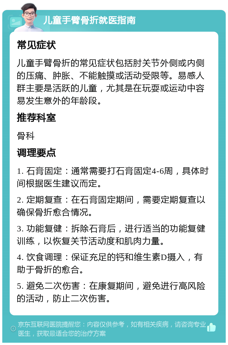 儿童手臂骨折就医指南 常见症状 儿童手臂骨折的常见症状包括肘关节外侧或内侧的压痛、肿胀、不能触摸或活动受限等。易感人群主要是活跃的儿童，尤其是在玩耍或运动中容易发生意外的年龄段。 推荐科室 骨科 调理要点 1. 石膏固定：通常需要打石膏固定4-6周，具体时间根据医生建议而定。 2. 定期复查：在石膏固定期间，需要定期复查以确保骨折愈合情况。 3. 功能复健：拆除石膏后，进行适当的功能复健训练，以恢复关节活动度和肌肉力量。 4. 饮食调理：保证充足的钙和维生素D摄入，有助于骨折的愈合。 5. 避免二次伤害：在康复期间，避免进行高风险的活动，防止二次伤害。