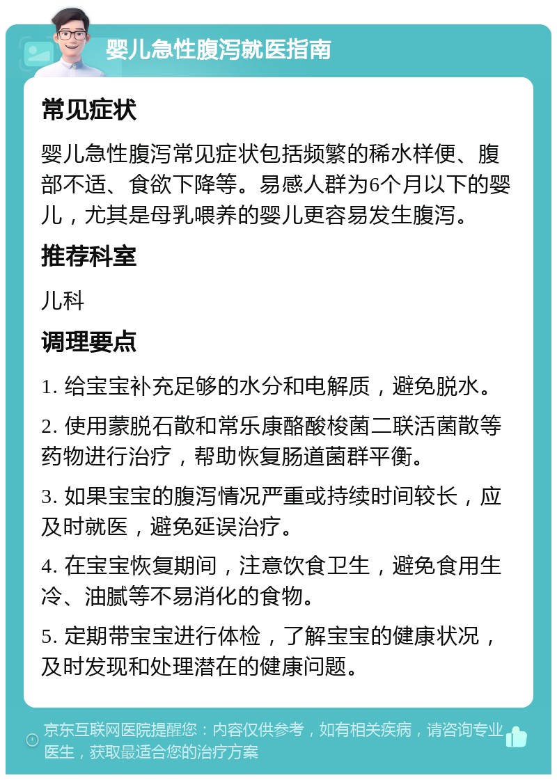 婴儿急性腹泻就医指南 常见症状 婴儿急性腹泻常见症状包括频繁的稀水样便、腹部不适、食欲下降等。易感人群为6个月以下的婴儿，尤其是母乳喂养的婴儿更容易发生腹泻。 推荐科室 儿科 调理要点 1. 给宝宝补充足够的水分和电解质，避免脱水。 2. 使用蒙脱石散和常乐康酪酸梭菌二联活菌散等药物进行治疗，帮助恢复肠道菌群平衡。 3. 如果宝宝的腹泻情况严重或持续时间较长，应及时就医，避免延误治疗。 4. 在宝宝恢复期间，注意饮食卫生，避免食用生冷、油腻等不易消化的食物。 5. 定期带宝宝进行体检，了解宝宝的健康状况，及时发现和处理潜在的健康问题。