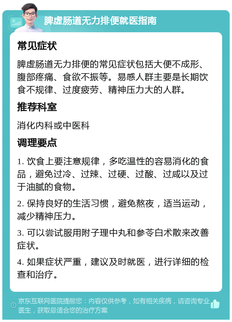 脾虚肠道无力排便就医指南 常见症状 脾虚肠道无力排便的常见症状包括大便不成形、腹部疼痛、食欲不振等。易感人群主要是长期饮食不规律、过度疲劳、精神压力大的人群。 推荐科室 消化内科或中医科 调理要点 1. 饮食上要注意规律，多吃温性的容易消化的食品，避免过冷、过辣、过硬、过酸、过咸以及过于油腻的食物。 2. 保持良好的生活习惯，避免熬夜，适当运动，减少精神压力。 3. 可以尝试服用附子理中丸和参苓白术散来改善症状。 4. 如果症状严重，建议及时就医，进行详细的检查和治疗。