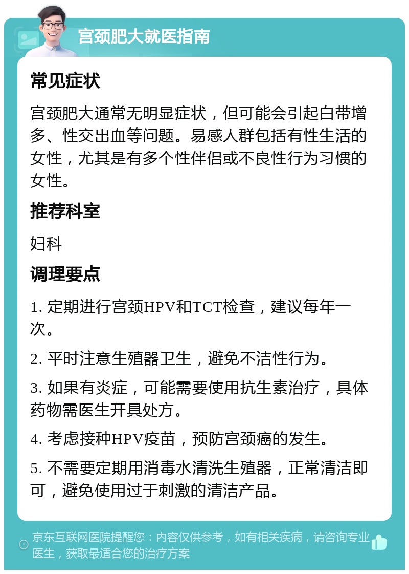 宫颈肥大就医指南 常见症状 宫颈肥大通常无明显症状，但可能会引起白带增多、性交出血等问题。易感人群包括有性生活的女性，尤其是有多个性伴侣或不良性行为习惯的女性。 推荐科室 妇科 调理要点 1. 定期进行宫颈HPV和TCT检查，建议每年一次。 2. 平时注意生殖器卫生，避免不洁性行为。 3. 如果有炎症，可能需要使用抗生素治疗，具体药物需医生开具处方。 4. 考虑接种HPV疫苗，预防宫颈癌的发生。 5. 不需要定期用消毒水清洗生殖器，正常清洁即可，避免使用过于刺激的清洁产品。