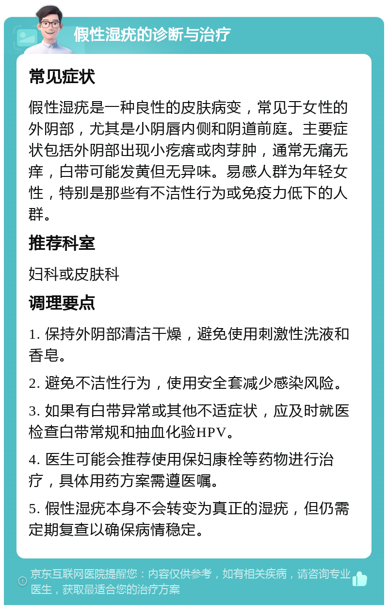 假性湿疣的诊断与治疗 常见症状 假性湿疣是一种良性的皮肤病变，常见于女性的外阴部，尤其是小阴唇内侧和阴道前庭。主要症状包括外阴部出现小疙瘩或肉芽肿，通常无痛无痒，白带可能发黄但无异味。易感人群为年轻女性，特别是那些有不洁性行为或免疫力低下的人群。 推荐科室 妇科或皮肤科 调理要点 1. 保持外阴部清洁干燥，避免使用刺激性洗液和香皂。 2. 避免不洁性行为，使用安全套减少感染风险。 3. 如果有白带异常或其他不适症状，应及时就医检查白带常规和抽血化验HPV。 4. 医生可能会推荐使用保妇康栓等药物进行治疗，具体用药方案需遵医嘱。 5. 假性湿疣本身不会转变为真正的湿疣，但仍需定期复查以确保病情稳定。