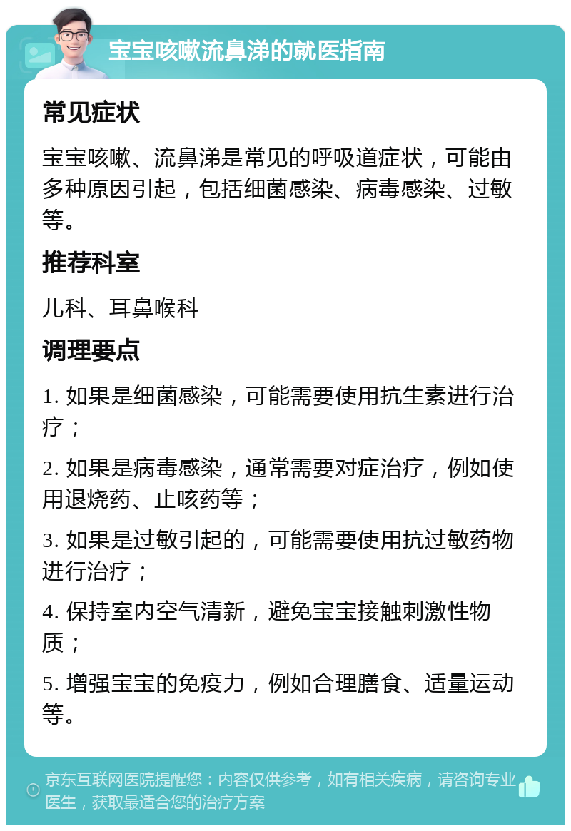 宝宝咳嗽流鼻涕的就医指南 常见症状 宝宝咳嗽、流鼻涕是常见的呼吸道症状，可能由多种原因引起，包括细菌感染、病毒感染、过敏等。 推荐科室 儿科、耳鼻喉科 调理要点 1. 如果是细菌感染，可能需要使用抗生素进行治疗； 2. 如果是病毒感染，通常需要对症治疗，例如使用退烧药、止咳药等； 3. 如果是过敏引起的，可能需要使用抗过敏药物进行治疗； 4. 保持室内空气清新，避免宝宝接触刺激性物质； 5. 增强宝宝的免疫力，例如合理膳食、适量运动等。