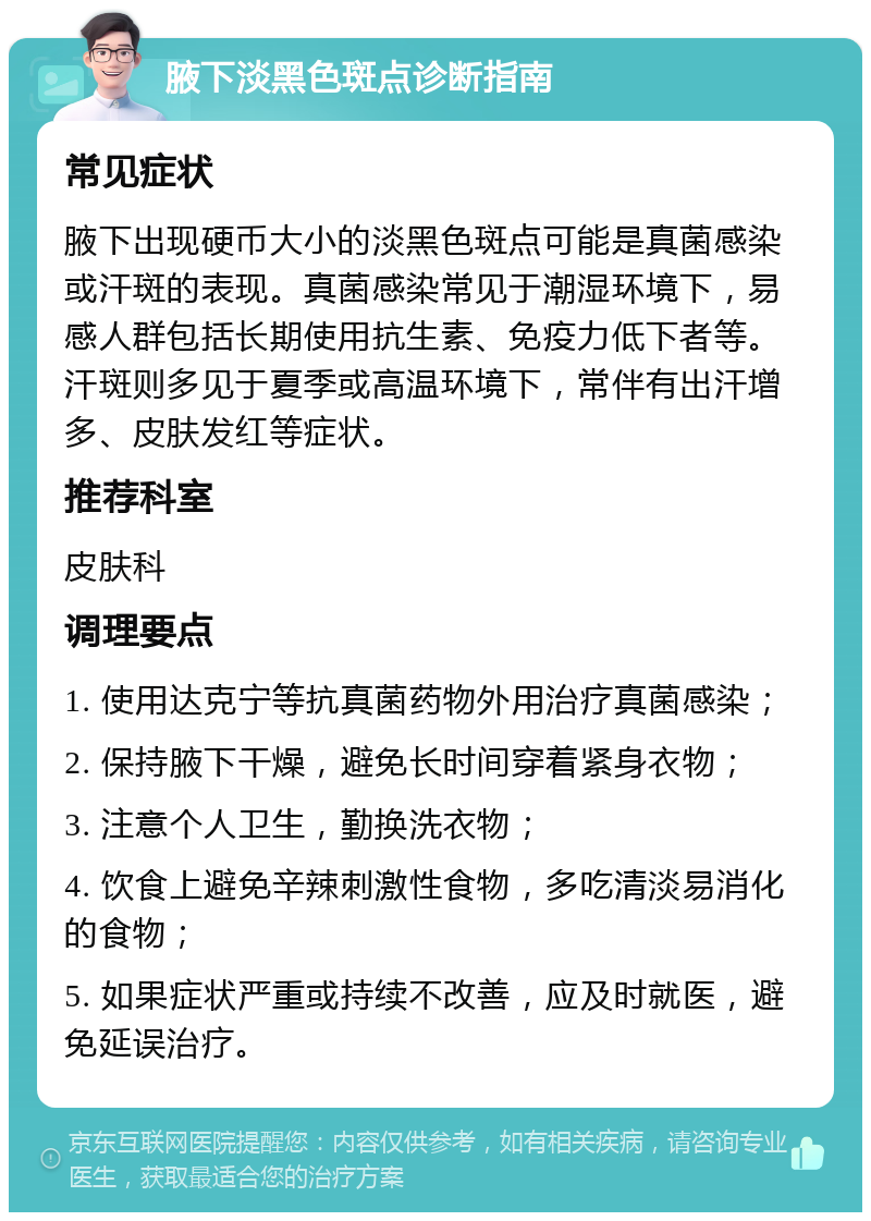 腋下淡黑色斑点诊断指南 常见症状 腋下出现硬币大小的淡黑色斑点可能是真菌感染或汗斑的表现。真菌感染常见于潮湿环境下，易感人群包括长期使用抗生素、免疫力低下者等。汗斑则多见于夏季或高温环境下，常伴有出汗增多、皮肤发红等症状。 推荐科室 皮肤科 调理要点 1. 使用达克宁等抗真菌药物外用治疗真菌感染； 2. 保持腋下干燥，避免长时间穿着紧身衣物； 3. 注意个人卫生，勤换洗衣物； 4. 饮食上避免辛辣刺激性食物，多吃清淡易消化的食物； 5. 如果症状严重或持续不改善，应及时就医，避免延误治疗。