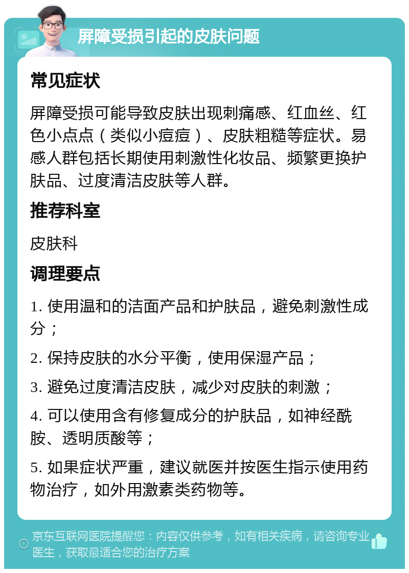 屏障受损引起的皮肤问题 常见症状 屏障受损可能导致皮肤出现刺痛感、红血丝、红色小点点（类似小痘痘）、皮肤粗糙等症状。易感人群包括长期使用刺激性化妆品、频繁更换护肤品、过度清洁皮肤等人群。 推荐科室 皮肤科 调理要点 1. 使用温和的洁面产品和护肤品，避免刺激性成分； 2. 保持皮肤的水分平衡，使用保湿产品； 3. 避免过度清洁皮肤，减少对皮肤的刺激； 4. 可以使用含有修复成分的护肤品，如神经酰胺、透明质酸等； 5. 如果症状严重，建议就医并按医生指示使用药物治疗，如外用激素类药物等。