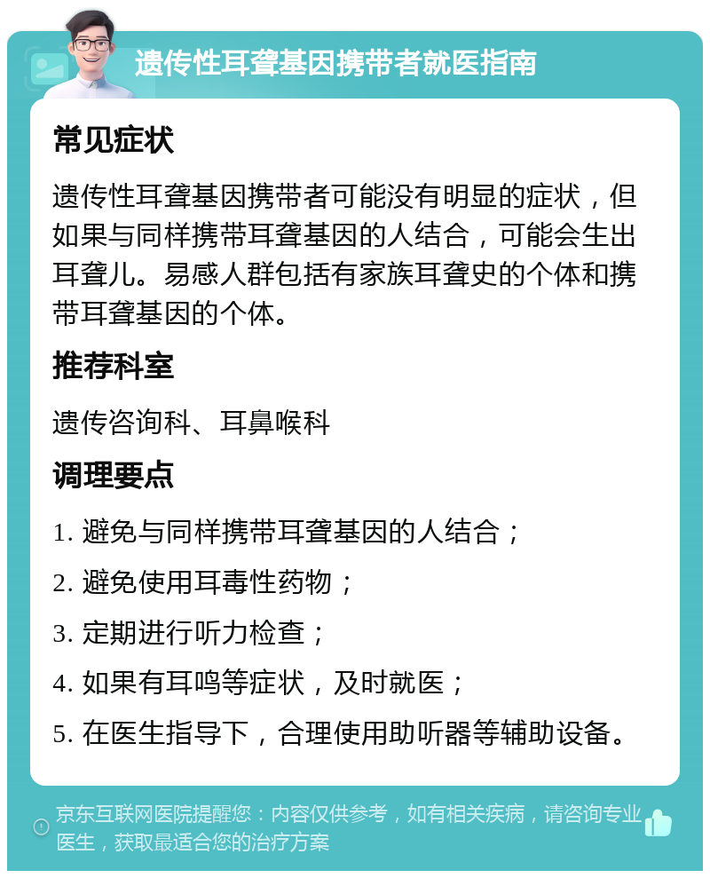 遗传性耳聋基因携带者就医指南 常见症状 遗传性耳聋基因携带者可能没有明显的症状，但如果与同样携带耳聋基因的人结合，可能会生出耳聋儿。易感人群包括有家族耳聋史的个体和携带耳聋基因的个体。 推荐科室 遗传咨询科、耳鼻喉科 调理要点 1. 避免与同样携带耳聋基因的人结合； 2. 避免使用耳毒性药物； 3. 定期进行听力检查； 4. 如果有耳鸣等症状，及时就医； 5. 在医生指导下，合理使用助听器等辅助设备。