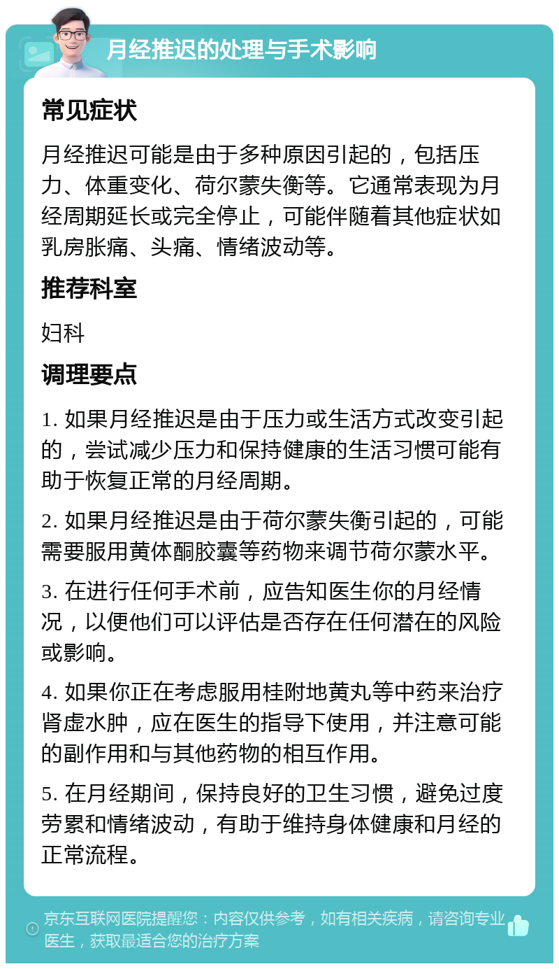 月经推迟的处理与手术影响 常见症状 月经推迟可能是由于多种原因引起的，包括压力、体重变化、荷尔蒙失衡等。它通常表现为月经周期延长或完全停止，可能伴随着其他症状如乳房胀痛、头痛、情绪波动等。 推荐科室 妇科 调理要点 1. 如果月经推迟是由于压力或生活方式改变引起的，尝试减少压力和保持健康的生活习惯可能有助于恢复正常的月经周期。 2. 如果月经推迟是由于荷尔蒙失衡引起的，可能需要服用黄体酮胶囊等药物来调节荷尔蒙水平。 3. 在进行任何手术前，应告知医生你的月经情况，以便他们可以评估是否存在任何潜在的风险或影响。 4. 如果你正在考虑服用桂附地黄丸等中药来治疗肾虚水肿，应在医生的指导下使用，并注意可能的副作用和与其他药物的相互作用。 5. 在月经期间，保持良好的卫生习惯，避免过度劳累和情绪波动，有助于维持身体健康和月经的正常流程。