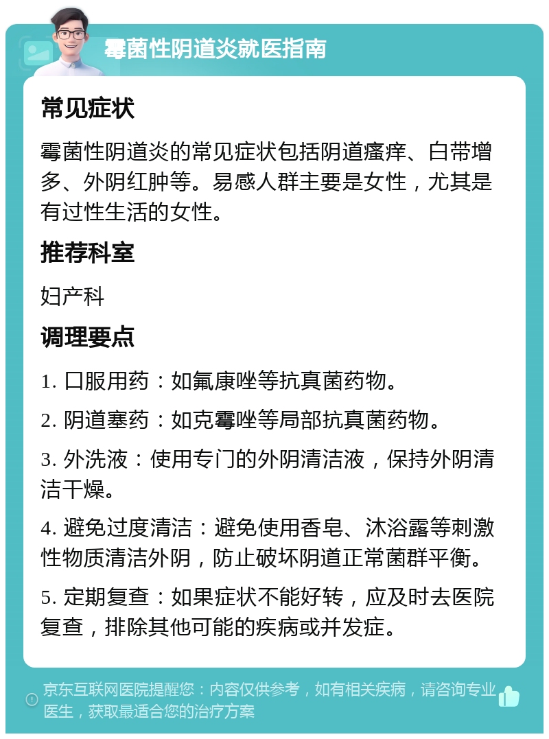 霉菌性阴道炎就医指南 常见症状 霉菌性阴道炎的常见症状包括阴道瘙痒、白带增多、外阴红肿等。易感人群主要是女性，尤其是有过性生活的女性。 推荐科室 妇产科 调理要点 1. 口服用药：如氟康唑等抗真菌药物。 2. 阴道塞药：如克霉唑等局部抗真菌药物。 3. 外洗液：使用专门的外阴清洁液，保持外阴清洁干燥。 4. 避免过度清洁：避免使用香皂、沐浴露等刺激性物质清洁外阴，防止破坏阴道正常菌群平衡。 5. 定期复查：如果症状不能好转，应及时去医院复查，排除其他可能的疾病或并发症。