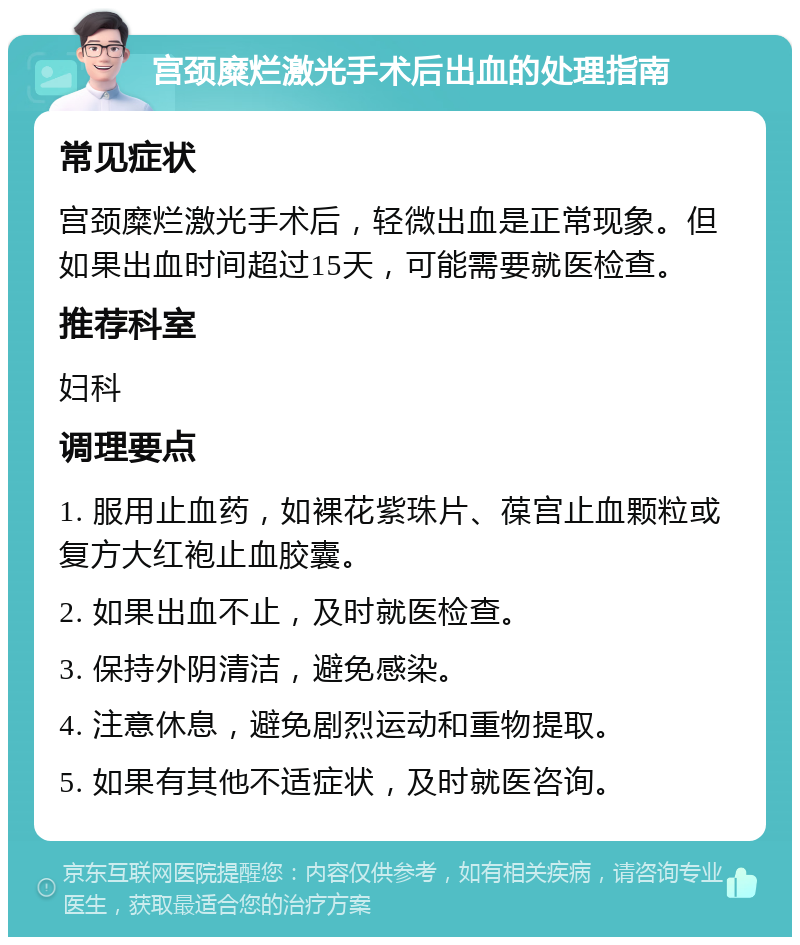 宫颈糜烂激光手术后出血的处理指南 常见症状 宫颈糜烂激光手术后，轻微出血是正常现象。但如果出血时间超过15天，可能需要就医检查。 推荐科室 妇科 调理要点 1. 服用止血药，如裸花紫珠片、葆宫止血颗粒或复方大红袍止血胶囊。 2. 如果出血不止，及时就医检查。 3. 保持外阴清洁，避免感染。 4. 注意休息，避免剧烈运动和重物提取。 5. 如果有其他不适症状，及时就医咨询。