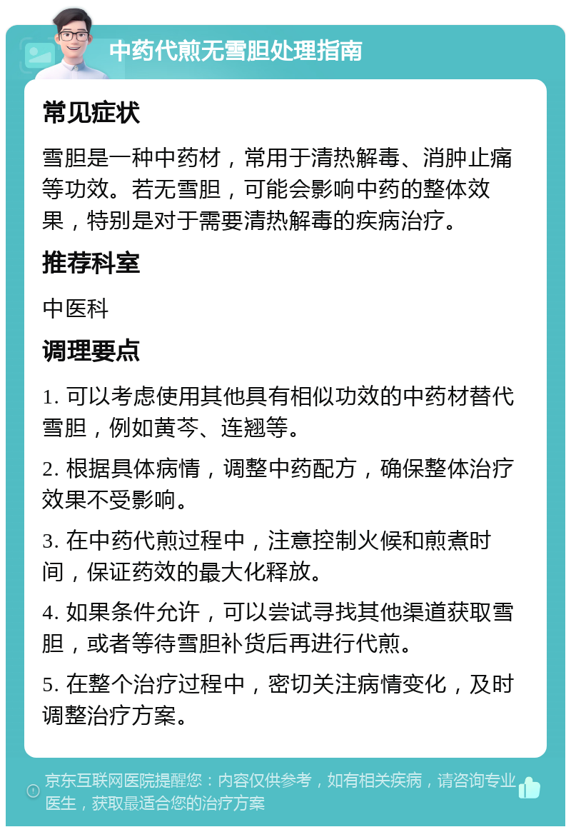 中药代煎无雪胆处理指南 常见症状 雪胆是一种中药材，常用于清热解毒、消肿止痛等功效。若无雪胆，可能会影响中药的整体效果，特别是对于需要清热解毒的疾病治疗。 推荐科室 中医科 调理要点 1. 可以考虑使用其他具有相似功效的中药材替代雪胆，例如黄芩、连翘等。 2. 根据具体病情，调整中药配方，确保整体治疗效果不受影响。 3. 在中药代煎过程中，注意控制火候和煎煮时间，保证药效的最大化释放。 4. 如果条件允许，可以尝试寻找其他渠道获取雪胆，或者等待雪胆补货后再进行代煎。 5. 在整个治疗过程中，密切关注病情变化，及时调整治疗方案。