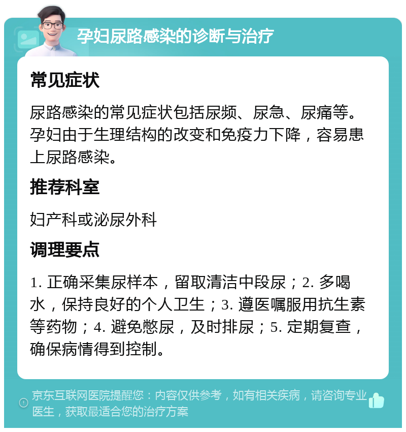 孕妇尿路感染的诊断与治疗 常见症状 尿路感染的常见症状包括尿频、尿急、尿痛等。孕妇由于生理结构的改变和免疫力下降，容易患上尿路感染。 推荐科室 妇产科或泌尿外科 调理要点 1. 正确采集尿样本，留取清洁中段尿；2. 多喝水，保持良好的个人卫生；3. 遵医嘱服用抗生素等药物；4. 避免憋尿，及时排尿；5. 定期复查，确保病情得到控制。