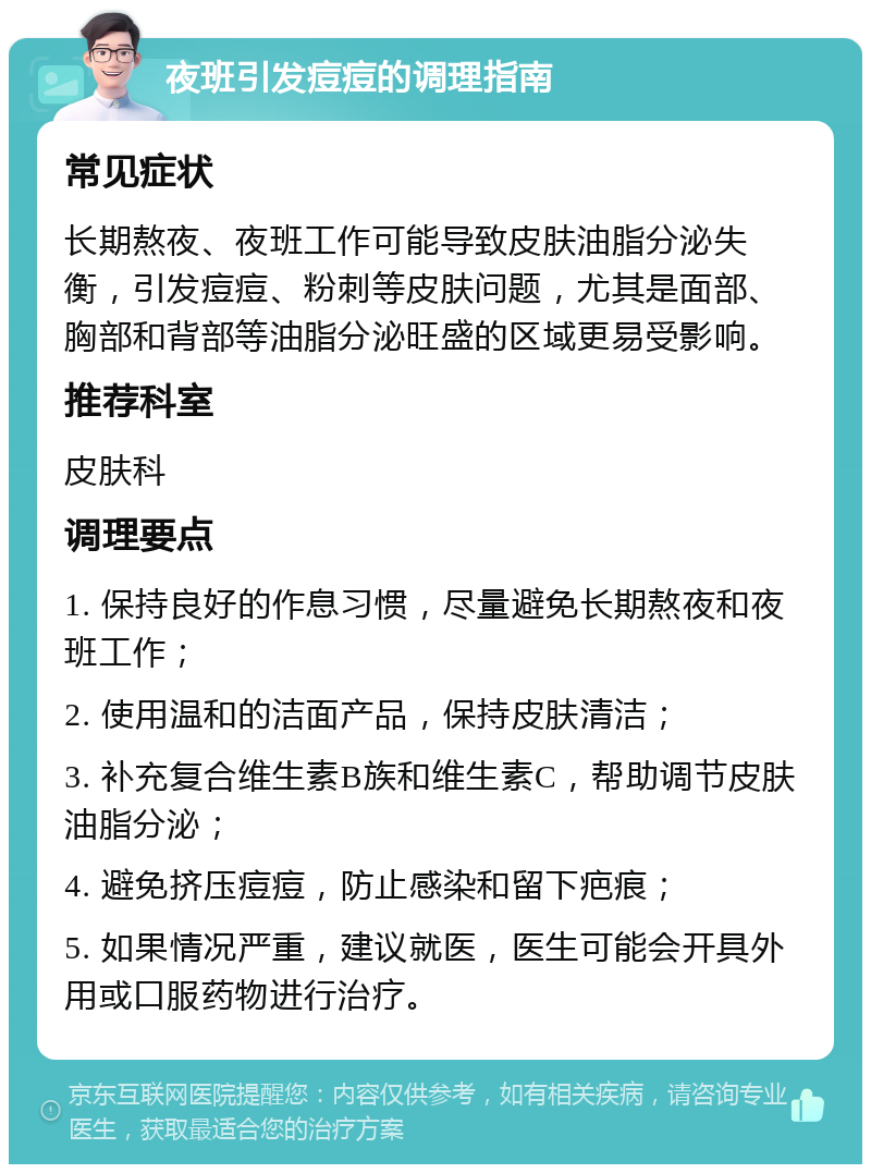 夜班引发痘痘的调理指南 常见症状 长期熬夜、夜班工作可能导致皮肤油脂分泌失衡，引发痘痘、粉刺等皮肤问题，尤其是面部、胸部和背部等油脂分泌旺盛的区域更易受影响。 推荐科室 皮肤科 调理要点 1. 保持良好的作息习惯，尽量避免长期熬夜和夜班工作； 2. 使用温和的洁面产品，保持皮肤清洁； 3. 补充复合维生素B族和维生素C，帮助调节皮肤油脂分泌； 4. 避免挤压痘痘，防止感染和留下疤痕； 5. 如果情况严重，建议就医，医生可能会开具外用或口服药物进行治疗。