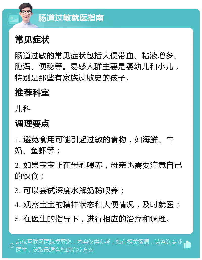 肠道过敏就医指南 常见症状 肠道过敏的常见症状包括大便带血、粘液增多、腹泻、便秘等。易感人群主要是婴幼儿和小儿，特别是那些有家族过敏史的孩子。 推荐科室 儿科 调理要点 1. 避免食用可能引起过敏的食物，如海鲜、牛奶、鱼虾等； 2. 如果宝宝正在母乳喂养，母亲也需要注意自己的饮食； 3. 可以尝试深度水解奶粉喂养； 4. 观察宝宝的精神状态和大便情况，及时就医； 5. 在医生的指导下，进行相应的治疗和调理。